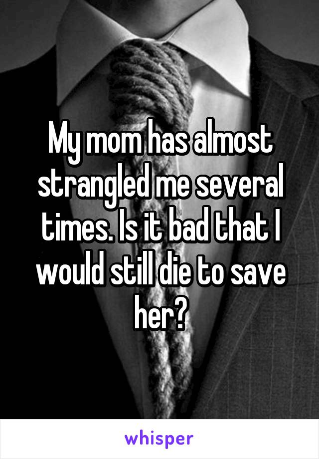 My mom has almost strangled me several times. Is it bad that I would still die to save her?
