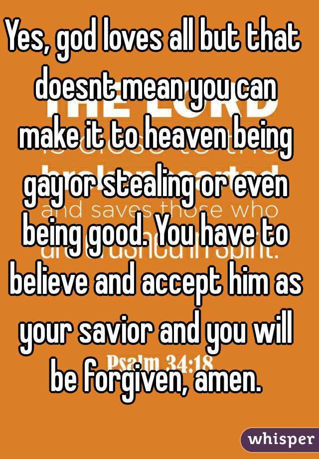 Yes, god loves all but that doesnt mean you can make it to heaven being gay or stealing or even being good. You have to believe and accept him as your savior and you will be forgiven, amen.