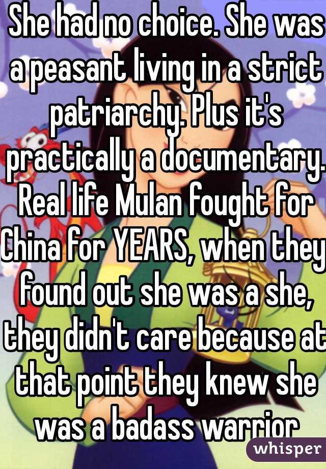 She had no choice. She was a peasant living in a strict patriarchy. Plus it's practically a documentary. Real life Mulan fought for China for YEARS, when they found out she was a she, they didn't care because at that point they knew she was a badass warrior 