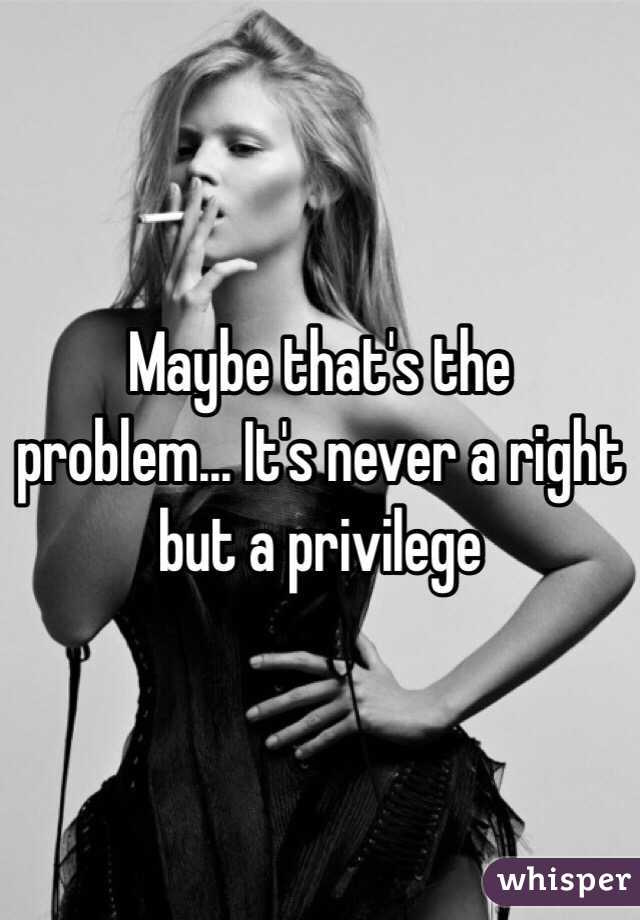Maybe that's the problem... It's never a right but a privilege 