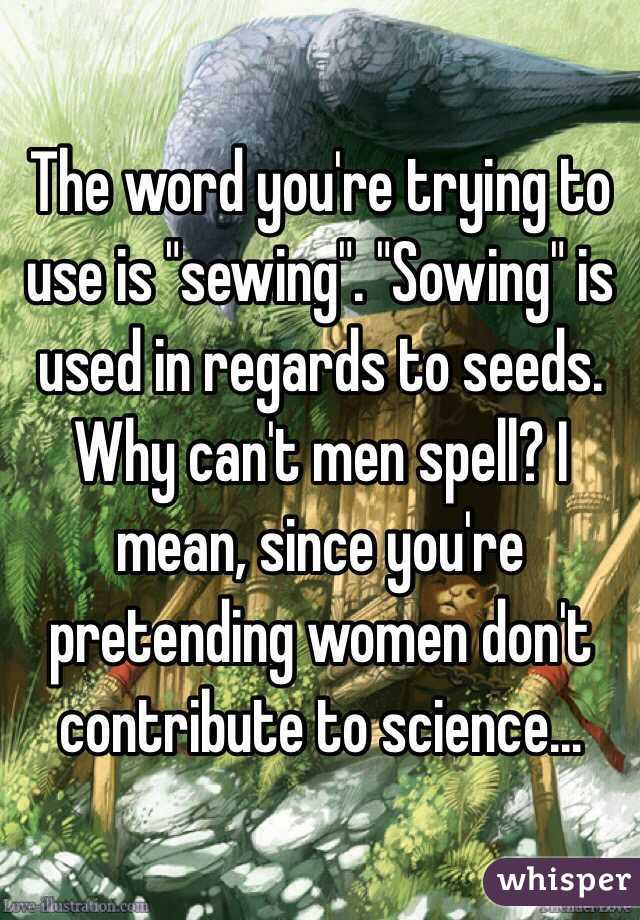 The word you're trying to use is "sewing". "Sowing" is used in regards to seeds. Why can't men spell? I mean, since you're pretending women don't contribute to science...