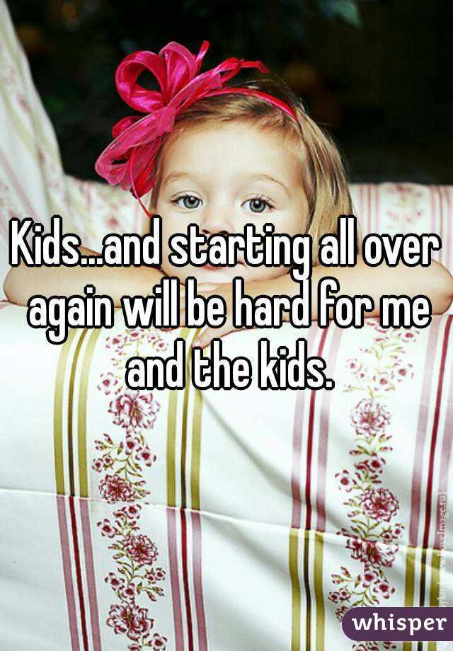 Kids...and starting all over again will be hard for me and the kids.