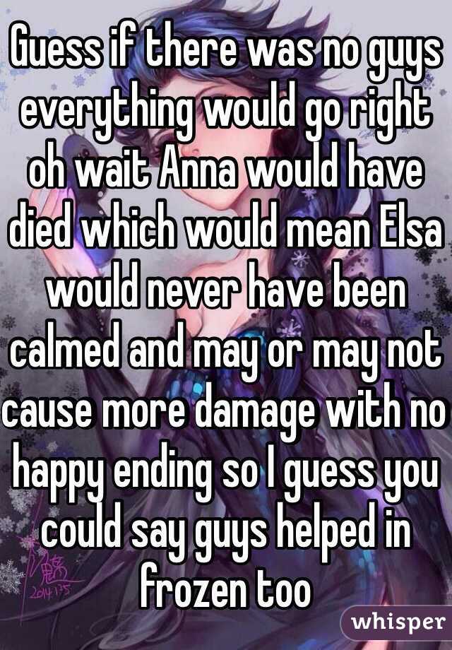 Guess if there was no guys everything would go right oh wait Anna would have died which would mean Elsa would never have been calmed and may or may not cause more damage with no happy ending so I guess you could say guys helped in frozen too