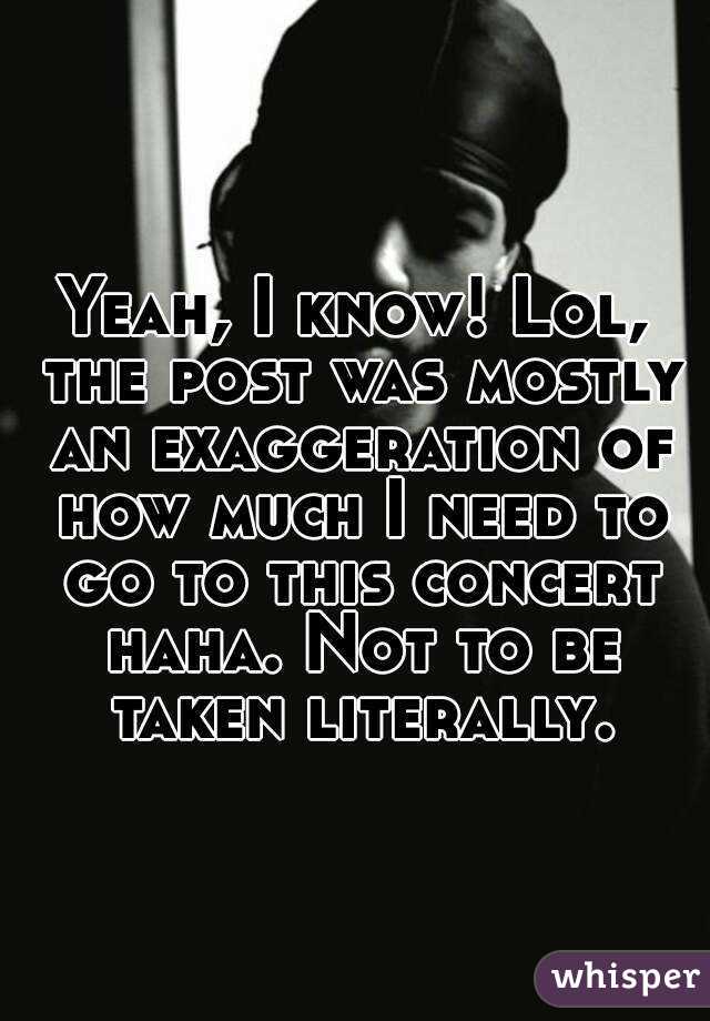 Yeah, I know! Lol, the post was mostly an exaggeration of how much I need to go to this concert haha. Not to be taken literally.