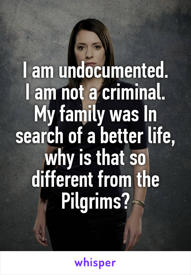 I am undocumented.
I am not a criminal.
My family was In search of a better life, why is that so different from the Pilgrims?