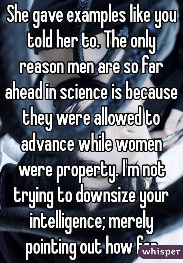 She gave examples like you told her to. The only reason men are so far ahead in science is because they were allowed to advance while women were property. I'm not trying to downsize your intelligence; merely pointing out how far