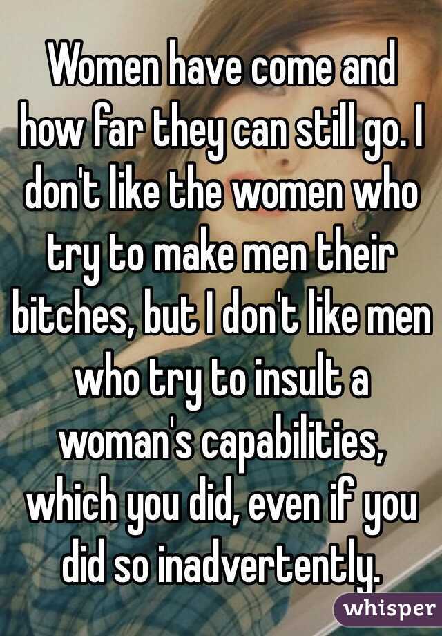 Women have come and how far they can still go. I don't like the women who try to make men their bitches, but I don't like men who try to insult a woman's capabilities, which you did, even if you did so inadvertently. 