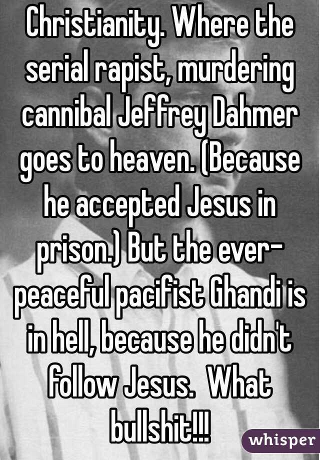 Christianity. Where the serial rapist, murdering cannibal Jeffrey Dahmer goes to heaven. (Because he accepted Jesus in prison.) But the ever-peaceful pacifist Ghandi is in hell, because he didn't follow Jesus.  What bullshit!!!