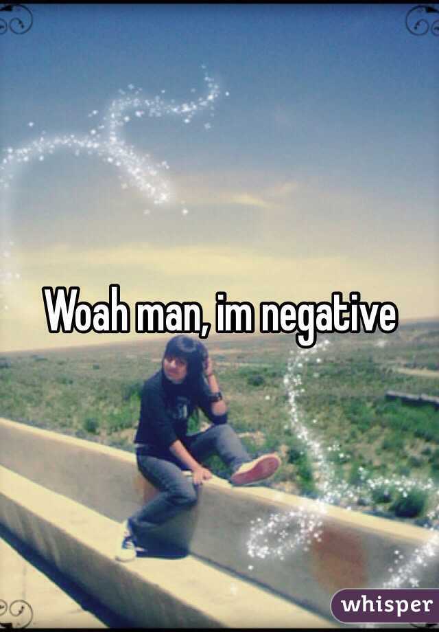 Woah man, im negative