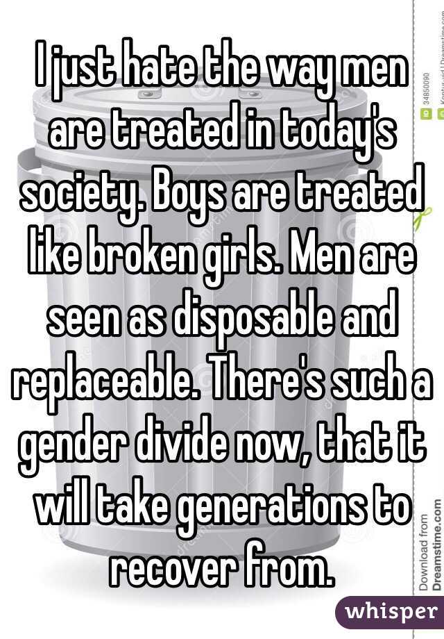 I just hate the way men are treated in today's society. Boys are treated like broken girls. Men are seen as disposable and replaceable. There's such a gender divide now, that it will take generations to recover from. 