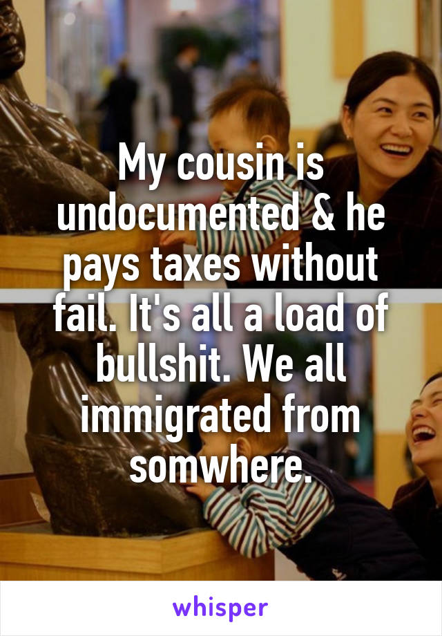 My cousin is undocumented & he pays taxes without fail. It's all a load of bullshit. We all immigrated from somwhere.