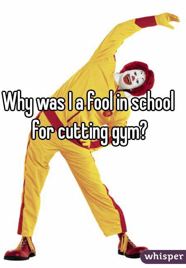 Why was I a fool in school for cutting gym?