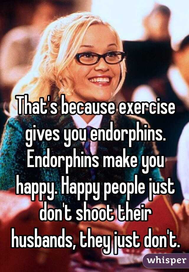 That's because exercise gives you endorphins. Endorphins make you happy. Happy people just don't shoot their husbands, they just don't.