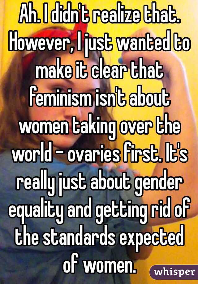 Ah. I didn't realize that. However, I just wanted to make it clear that feminism isn't about women taking over the world - ovaries first. It's really just about gender equality and getting rid of the standards expected of women.