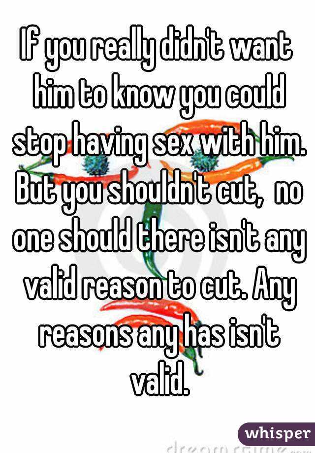If you really didn't want him to know you could stop having sex with him. But you shouldn't cut,  no one should there isn't any valid reason to cut. Any reasons any has isn't valid.