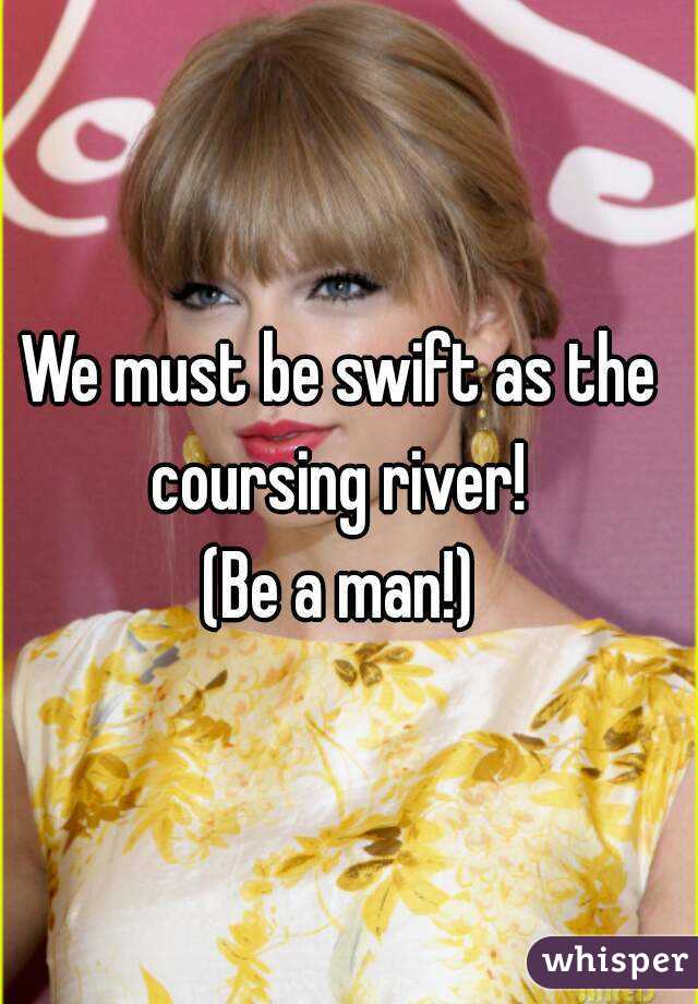 We must be swift as the coursing river! 
(Be a man!)