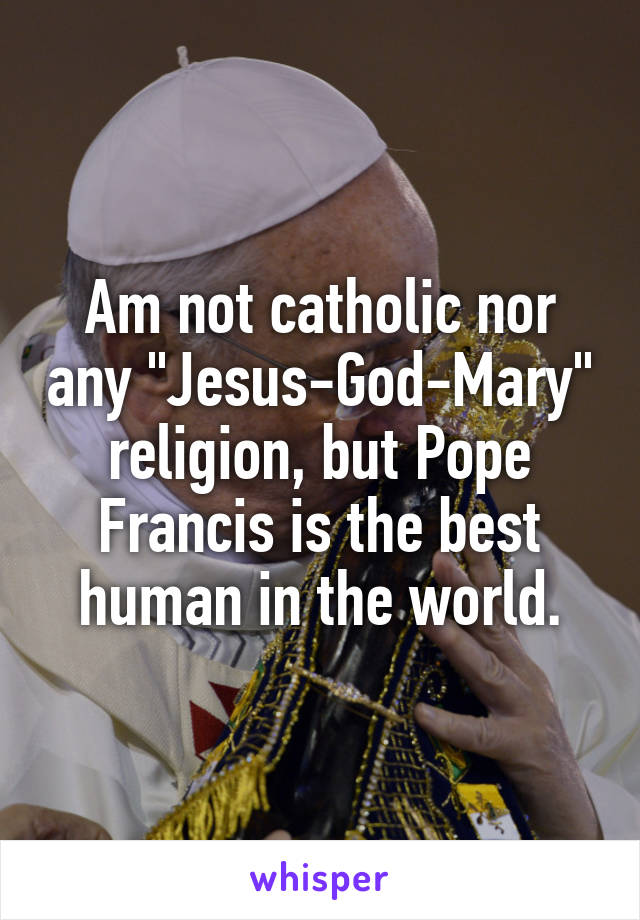 Am not catholic nor any "Jesus-God-Mary" religion, but Pope Francis is the best human in the world.