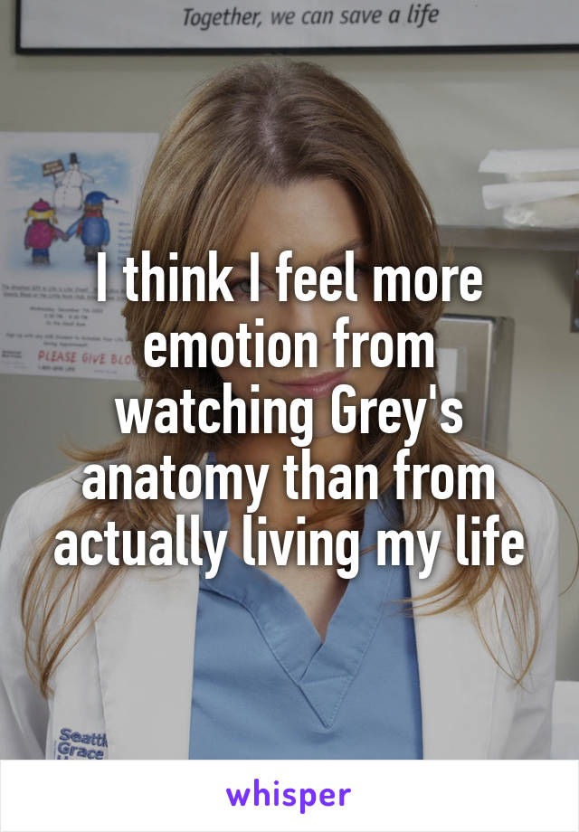 I think I feel more emotion from watching Grey's anatomy than from actually living my life