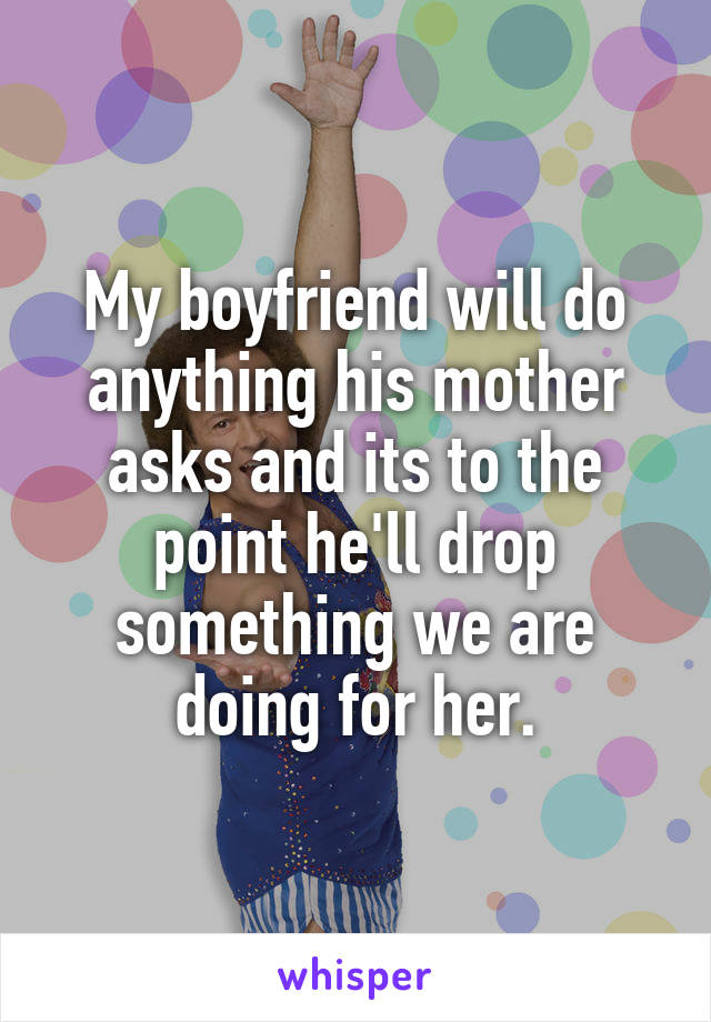 My boyfriend will do anything his mother asks and its to the point he'll drop something we are doing for her.