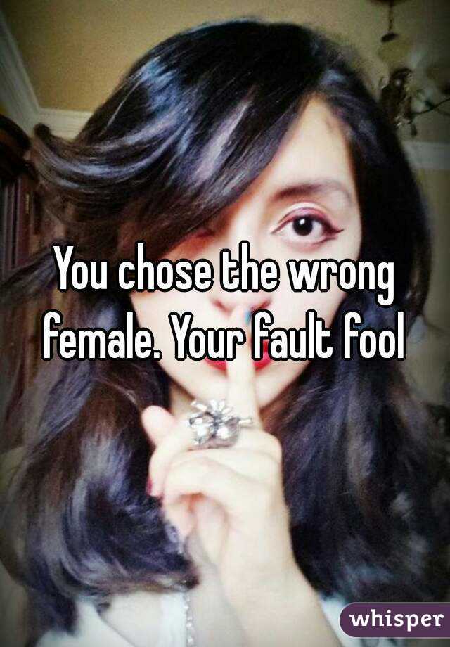 You chose the wrong female. Your fault fool 