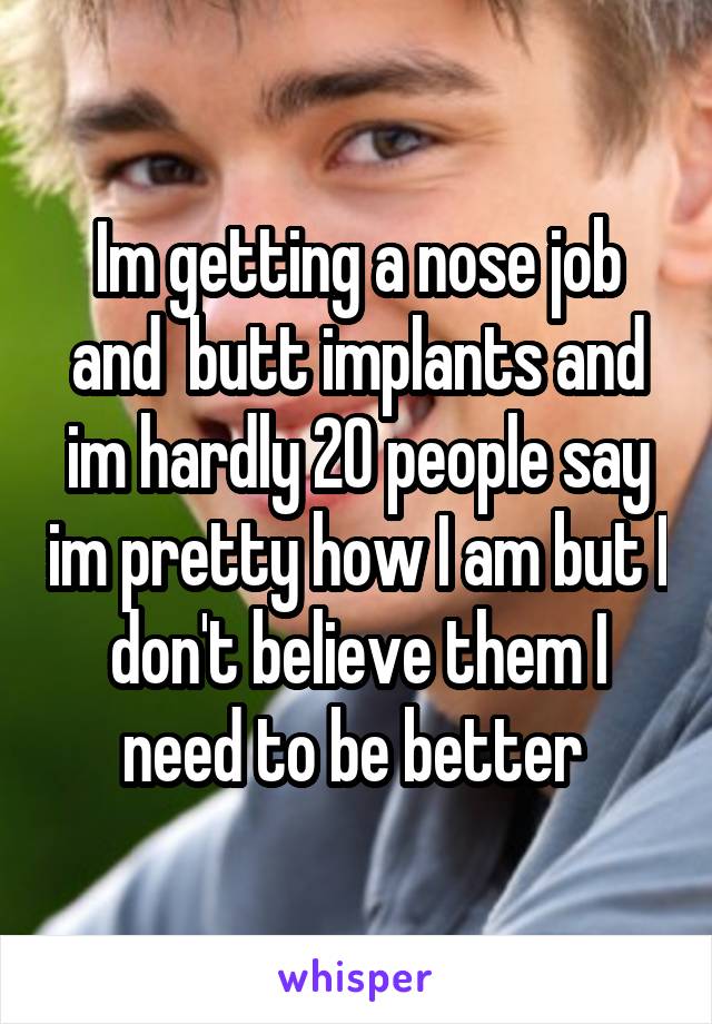 Im getting a nose job and  butt implants and im hardly 20 people say im pretty how I am but I don't believe them I need to be better 