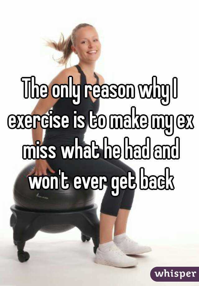 The only reason why I exercise is to make my ex miss what he had and won't ever get back