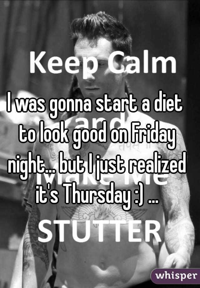 I was gonna start a diet to look good on Friday night... but I just realized it's Thursday :) ...