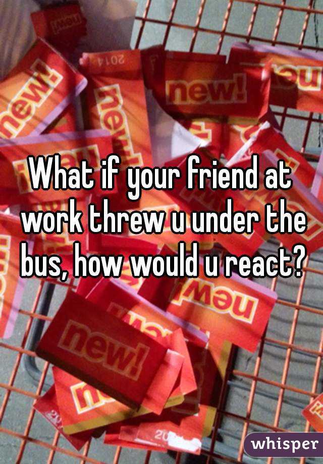 What if your friend at work threw u under the bus, how would u react?