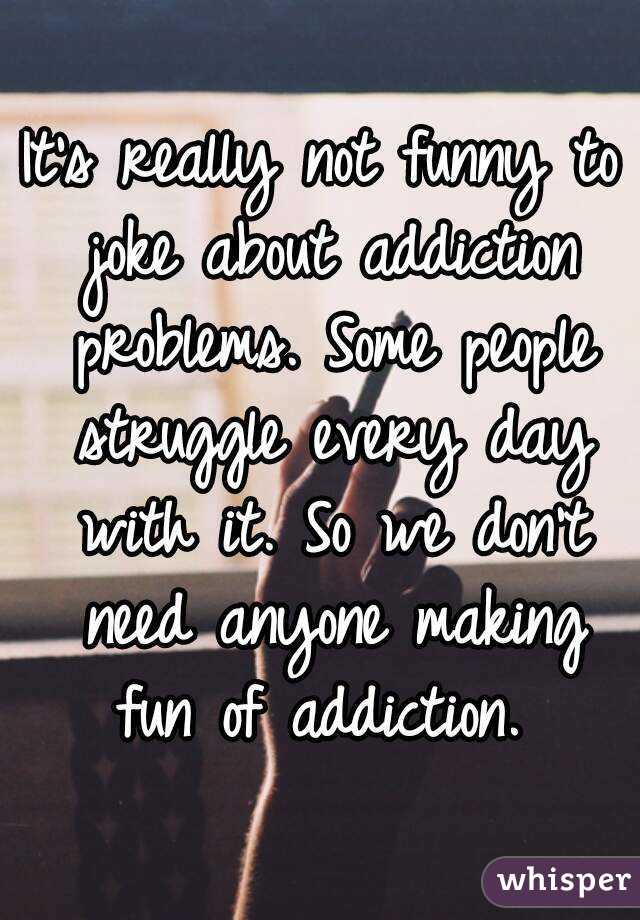 It's really not funny to joke about addiction problems. Some people struggle every day with it. So we don't need anyone making fun of addiction. 