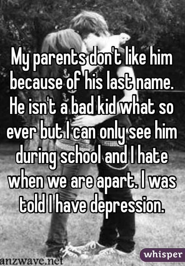 My parents don't like him because of his last name. He isn't a bad kid what so ever but I can only see him during school and I hate when we are apart. I was told I have depression.
