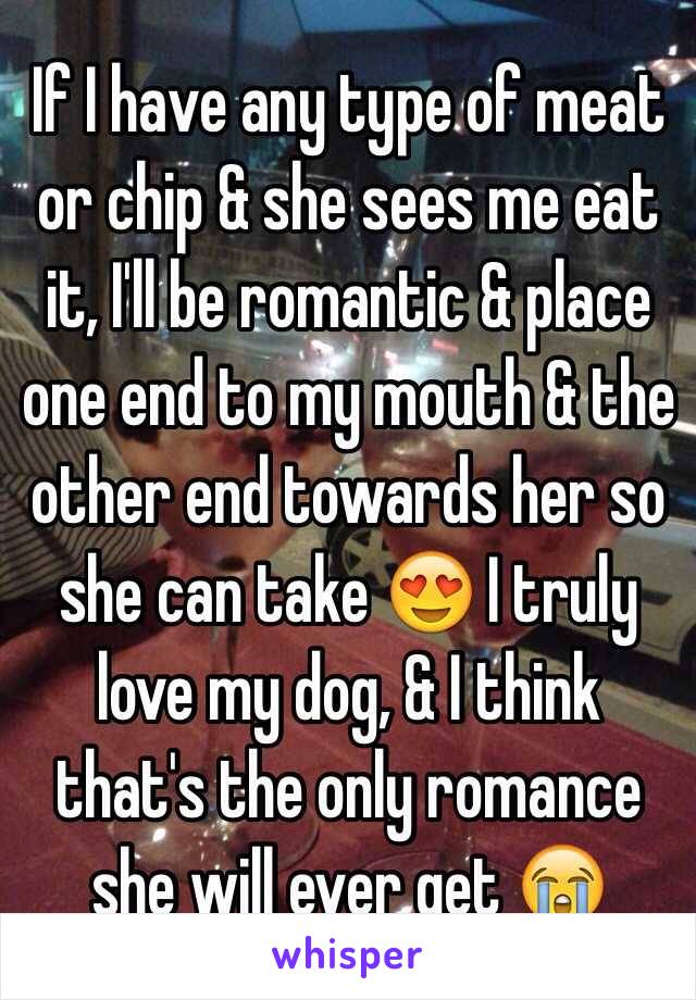 If I have any type of meat or chip & she sees me eat it, I'll be romantic & place one end to my mouth & the other end towards her so she can take 😍 I truly love my dog, & I think that's the only romance she will ever get 😭