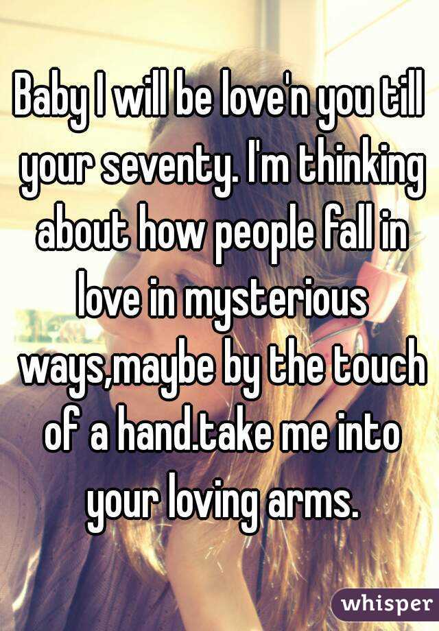 Baby I will be love'n you till your seventy. I'm thinking about how people fall in love in mysterious ways,maybe by the touch of a hand.take me into your loving arms.