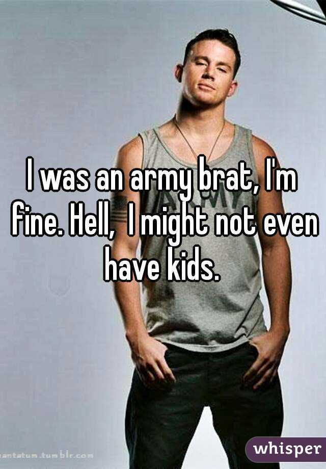 I was an army brat, I'm fine. Hell,  I might not even have kids. 