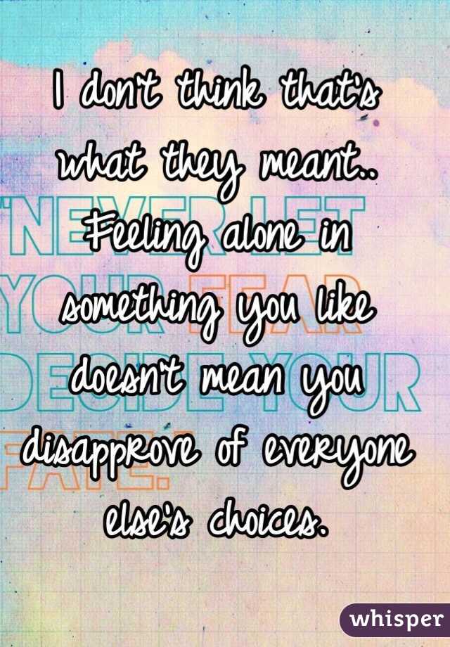 I don't think that's what they meant.. Feeling alone in something you like doesn't mean you disapprove of everyone else's choices. 