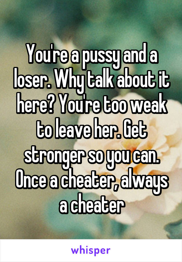 You're a pussy and a loser. Why talk about it here? You're too weak to leave her. Get stronger so you can. Once a cheater, always a cheater
