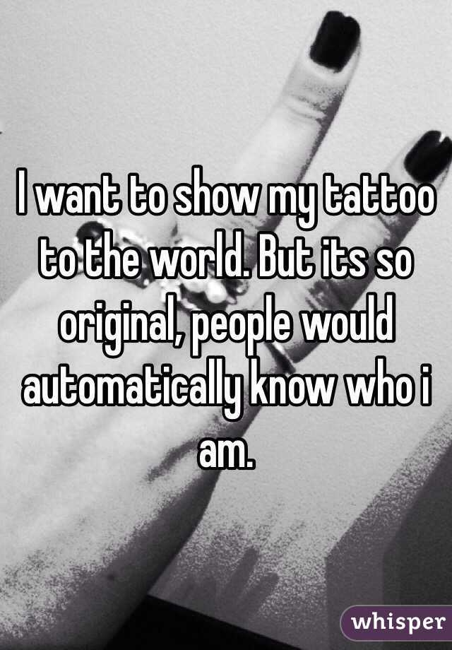 I want to show my tattoo to the world. But its so original, people would automatically know who i am.