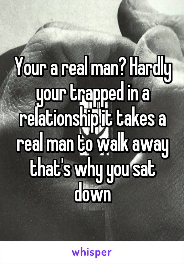 Your a real man? Hardly your trapped in a relationship it takes a real man to walk away that's why you sat down