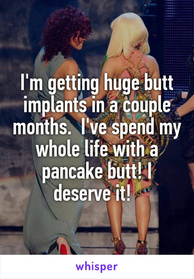 I'm getting huge butt implants in a couple months.  I've spend my whole life with a pancake butt! I deserve it!  