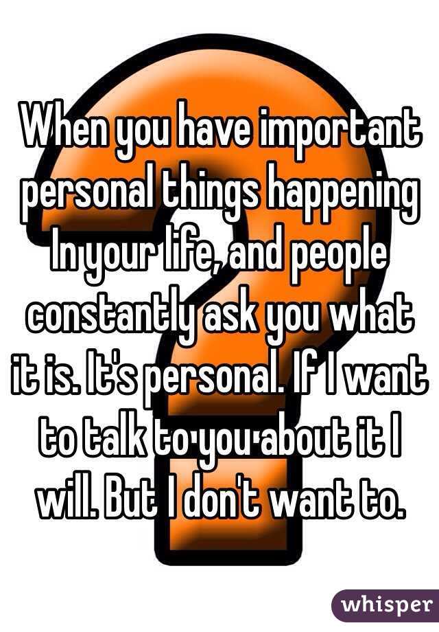 When you have important personal things happening In your life, and people constantly ask you what it is. It's personal. If I want to talk to you about it I will. But I don't want to. 