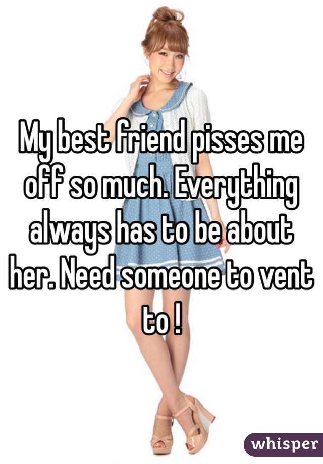 My best friend pisses me off so much. Everything always has to be about her. Need someone to vent to !