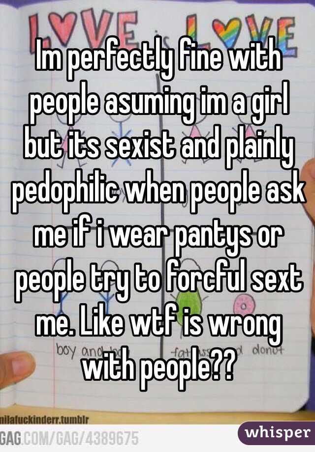 Im perfectly fine with people asuming im a girl but its sexist and plainly pedophilic when people ask me if i wear pantys or people try to forcful sext me. Like wtf is wrong with people??