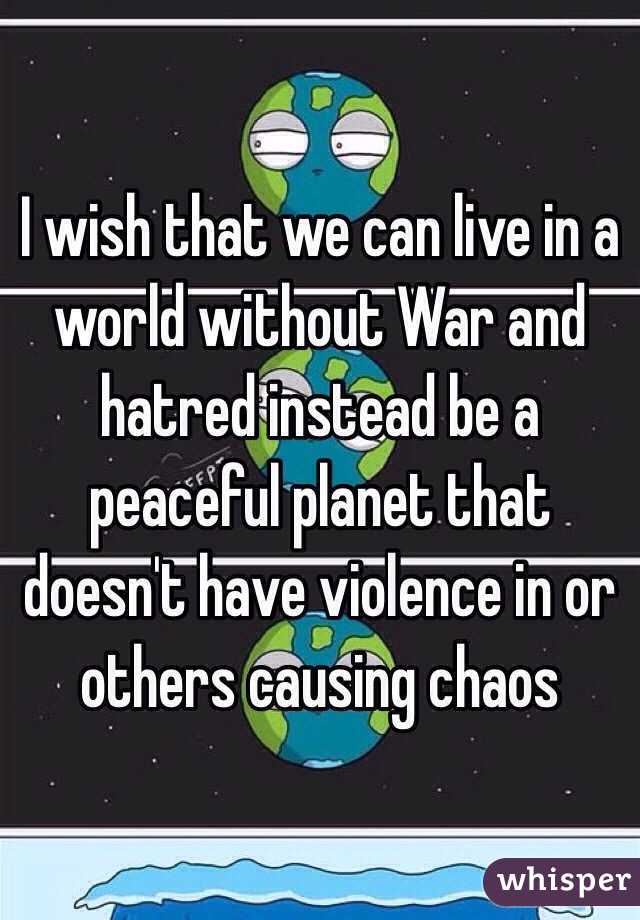 I wish that we can live in a world without War and hatred instead be a peaceful planet that doesn't have violence in or others causing chaos 