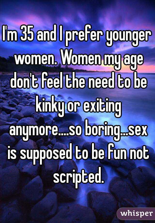 I'm 35 and I prefer younger women. Women my age don't feel the need to be kinky or exiting anymore....so boring...sex is supposed to be fun not scripted.