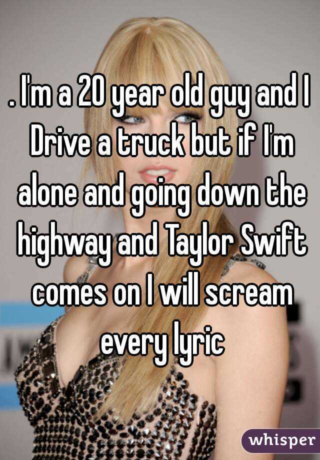 . I'm a 20 year old guy and I Drive a truck but if I'm alone and going down the highway and Taylor Swift comes on I will scream every lyric
