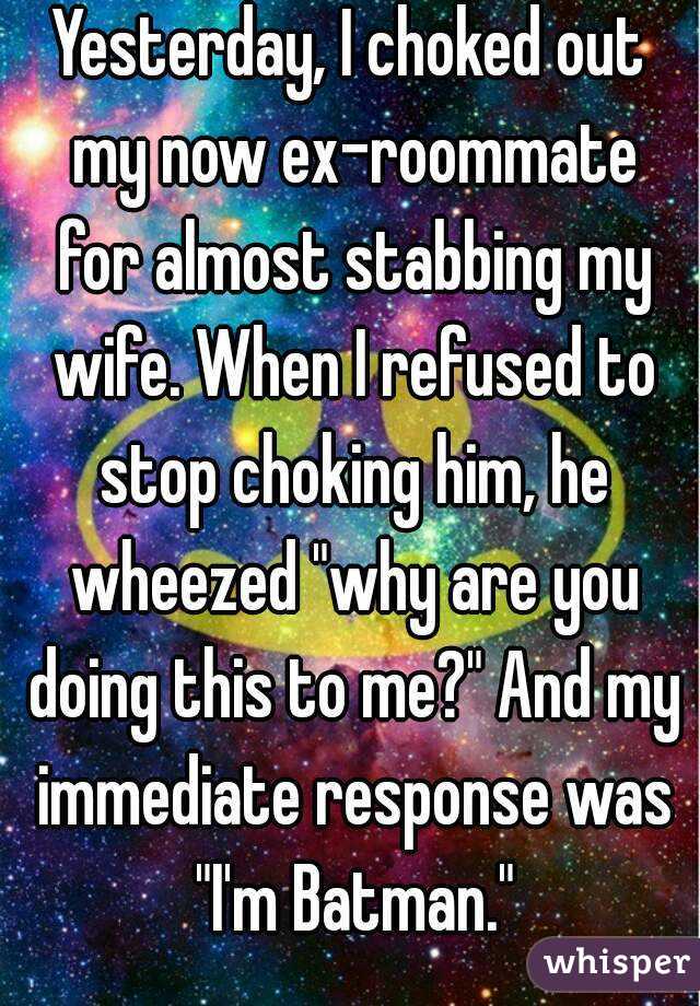 Yesterday, I choked out my now ex-roommate for almost stabbing my wife. When I refused to stop choking him, he wheezed "why are you doing this to me?" And my immediate response was "I'm Batman."