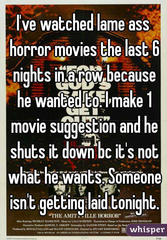 I've watched lame ass horror movies the last 6 nights in a row because he wanted to. I make 1 movie suggestion and he shuts it down bc it's not what he wants. Someone isn't getting laid tonight.