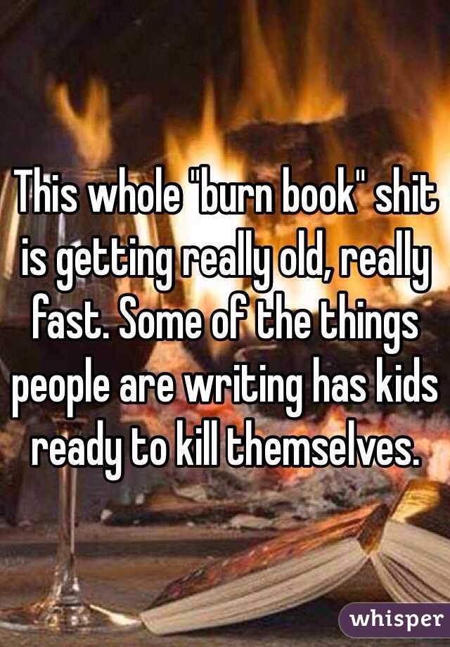 This whole "burn book" shit is getting really old, really fast. Some of the things people are writing has kids ready to kill themselves. 