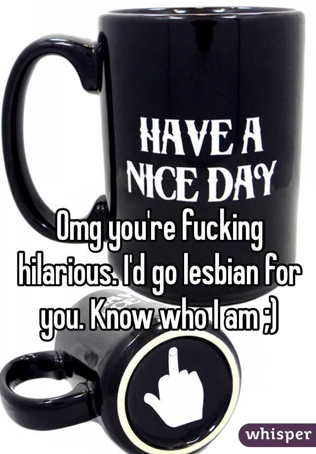 Omg you're fucking hilarious. I'd go lesbian for you. Know who I am ;)