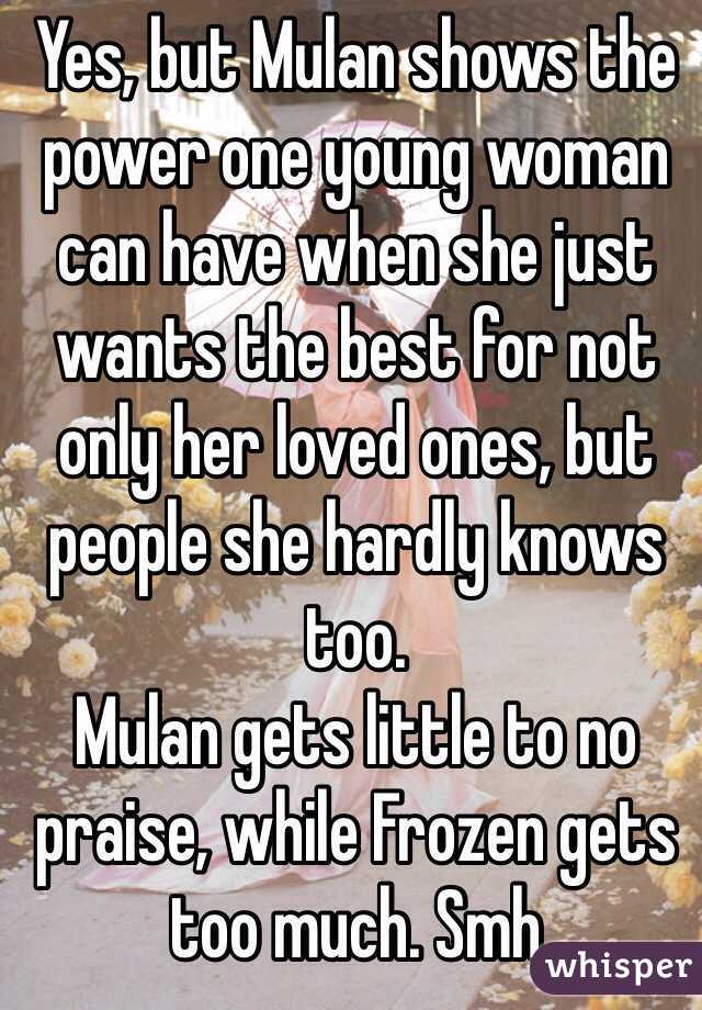 Yes, but Mulan shows the power one young woman can have when she just wants the best for not only her loved ones, but people she hardly knows too. 
Mulan gets little to no praise, while Frozen gets too much. Smh