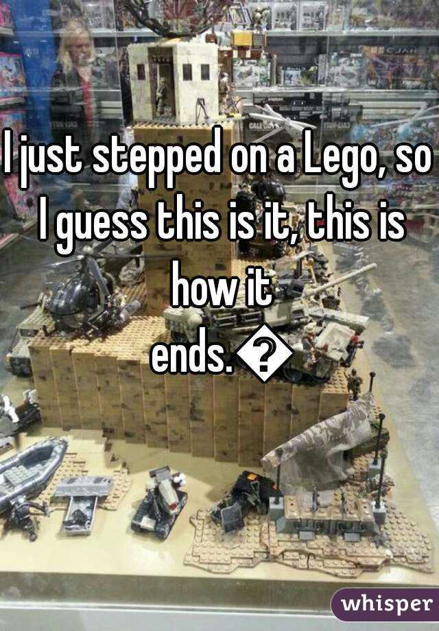 I just stepped on a Lego, so I guess this is it, this is how it ends.😲